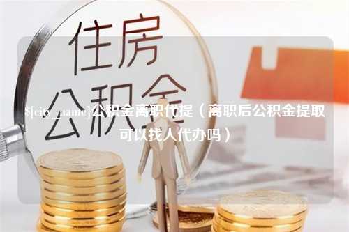 新昌公积金离职代提（离职后公积金提取可以找人代办吗）