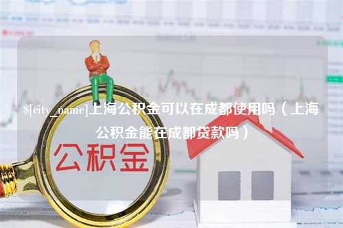 新昌上海公积金可以在成都使用吗（上海公积金能在成都贷款吗）