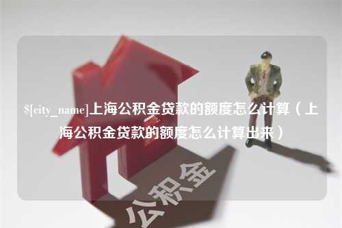 新昌上海公积金贷款的额度怎么计算（上海公积金贷款的额度怎么计算出来）